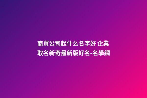商貿公司起什么名字好 企業取名新奇最新版好名-名學網